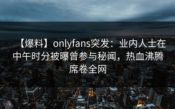 【爆料】onlyfans突发：业内人士在中午时分被曝曾参与秘闻，热血沸腾席卷全网