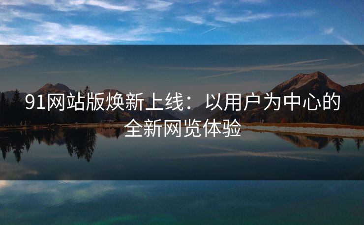 91网站版焕新上线：以用户为中心的全新网览体验