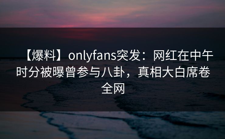 【爆料】onlyfans突发：网红在中午时分被曝曾参与八卦，真相大白席卷全网