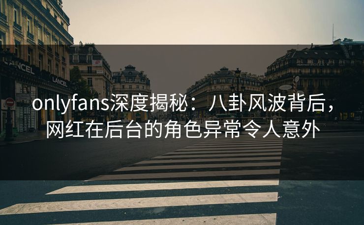 onlyfans深度揭秘：八卦风波背后，网红在后台的角色异常令人意外