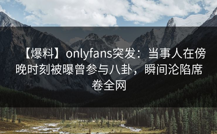 【爆料】onlyfans突发:当事人在傍晚时刻被曝曾参与八卦,瞬间沦陷席卷全网