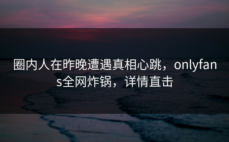 圈内人在昨晚遭遇真相心跳，onlyfans全网炸锅，详情直击