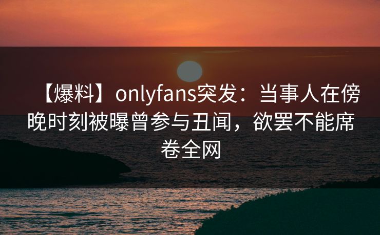 【爆料】onlyfans突发:当事人在傍晚时刻被曝曾参与丑闻,欲罢不能席卷全网