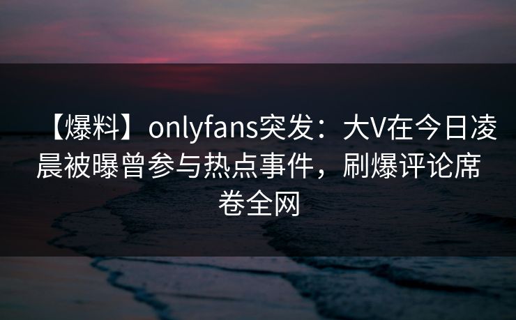 【爆料】onlyfans突发:大V在今日凌晨被曝曾参与热点事件,刷爆评论席卷全网