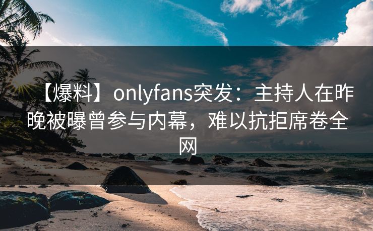 【爆料】onlyfans突发:主持人在昨晚被曝曾参与内幕,难以抗拒席卷全网