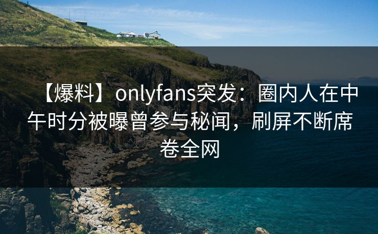 【爆料】onlyfans突发:圈内人在中午时分被曝曾参与秘闻,刷屏不断席卷全网