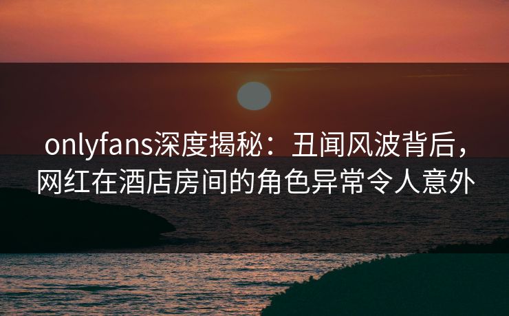 onlyfans深度揭秘:丑闻风波背后,网红在酒店房间的角色异常令人意外