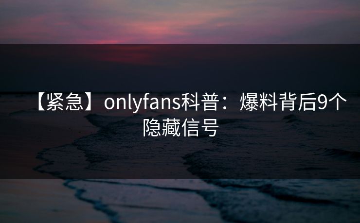 【紧急】onlyfans科普:爆料背后9个隐藏信号
