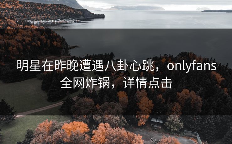 明星在昨晚遭遇八卦心跳，onlyfans全网炸锅，详情点击