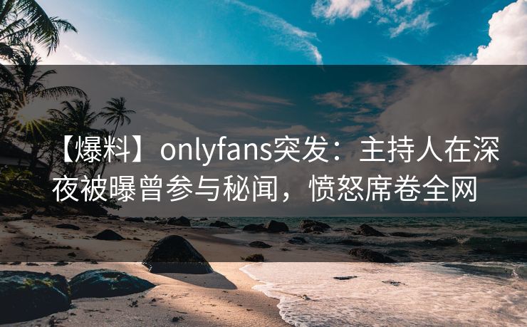 【爆料】onlyfans突发:主持人在深夜被曝曾参与秘闻,愤怒席卷全网
