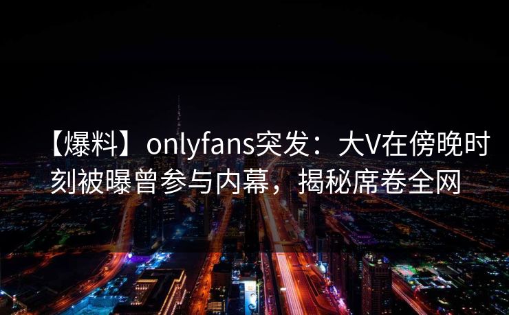 【爆料】onlyfans突发:大V在傍晚时刻被曝曾参与内幕,揭秘席卷全网