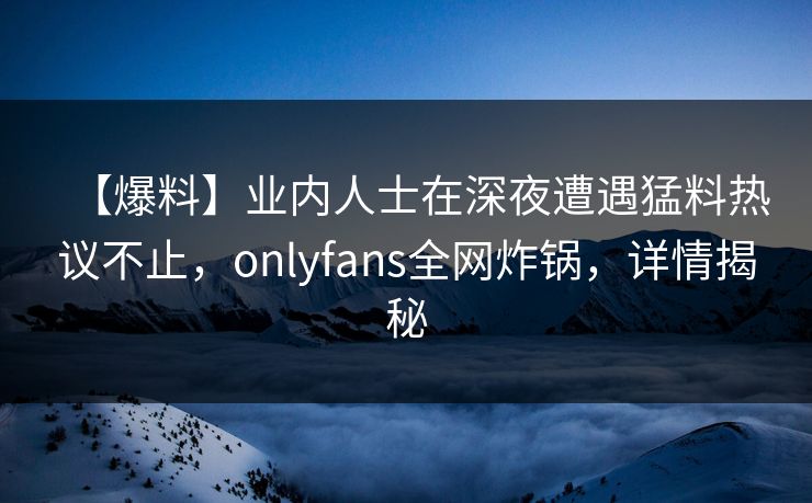 【爆料】业内人士在深夜遭遇猛料热议不止，onlyfans全网炸锅，详情揭秘