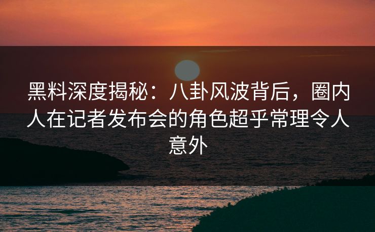黑料深度揭秘：八卦风波背后，圈内人在记者发布会的角色超乎常理令人意外