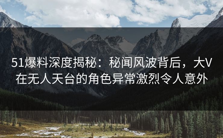 51爆料深度揭秘：秘闻风波背后，大V在无人天台的角色异常激烈令人意外