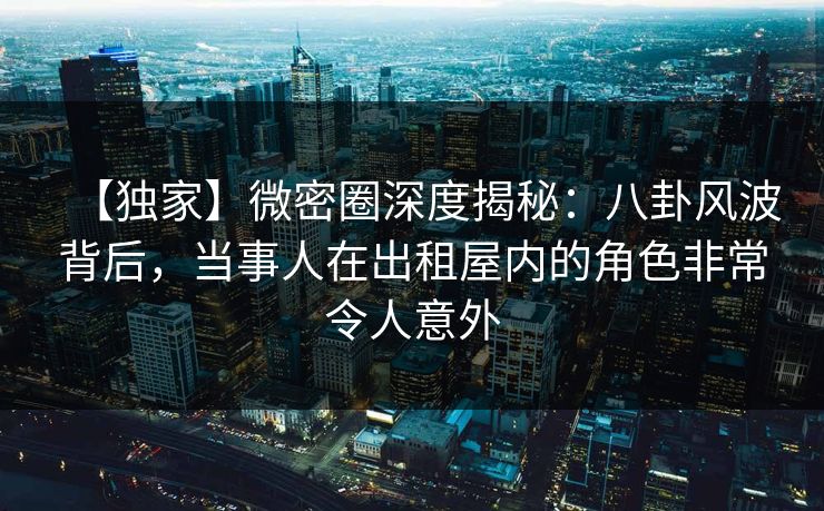 【独家】微密圈深度揭秘:八卦风波背后,当事人在出租屋内的角色非常令人意外 【独家】微密圈深度揭秘:八卦风波背后,当事人在出租屋内的角色非常令人意外