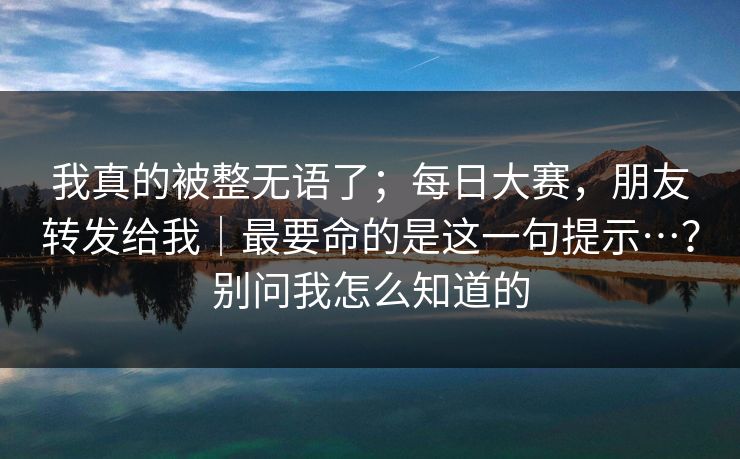 我真的被整无语了；每日大赛，朋友转发给我｜最要命的是这一句提示…？别问我怎么知道的