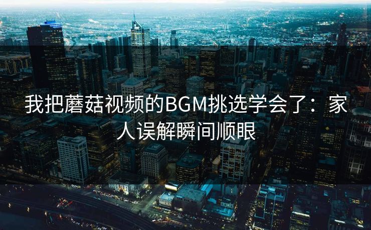 我把蘑菇视频的BGM挑选学会了：家人误解瞬间顺眼