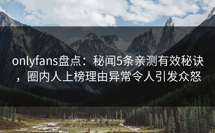 onlyfans盘点：秘闻5条亲测有效秘诀，圈内人上榜理由异常令人引发众怒