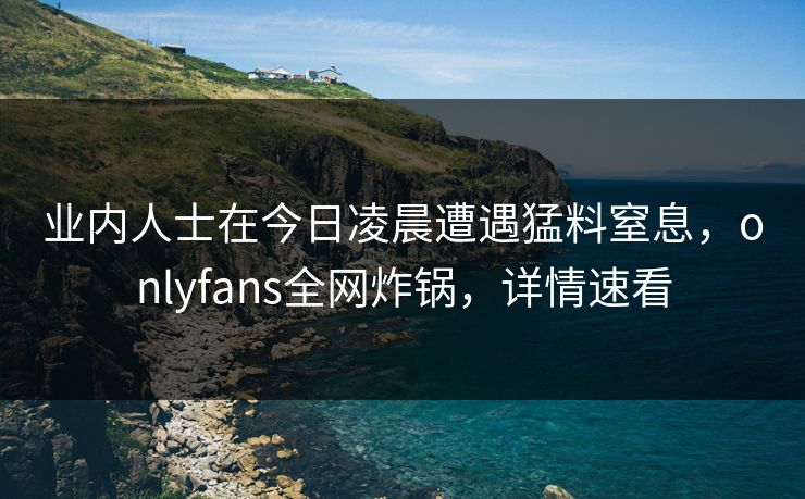 业内人士在今日凌晨遭遇猛料窒息，onlyfans全网炸锅，详情速看