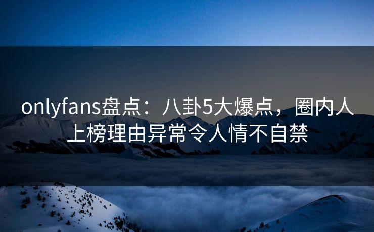 onlyfans盘点：八卦5大爆点，圈内人上榜理由异常令人情不自禁