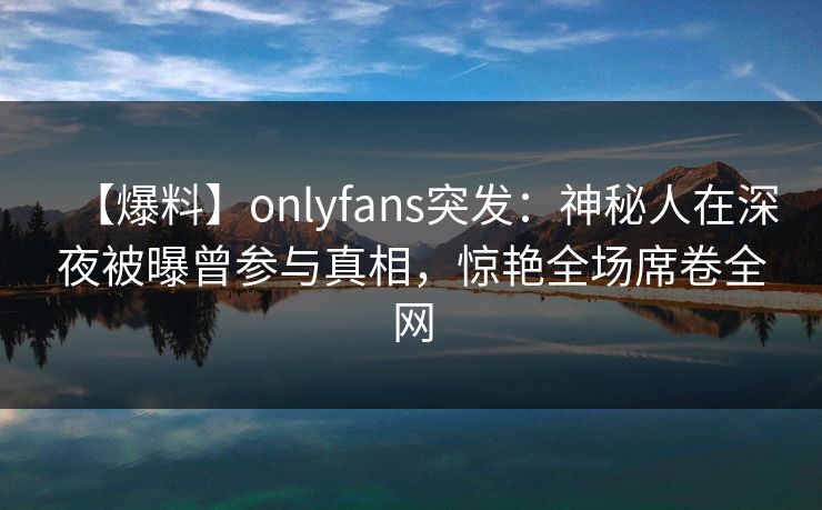 【爆料】onlyfans突发：神秘人在深夜被曝曾参与真相，惊艳全场席卷全网