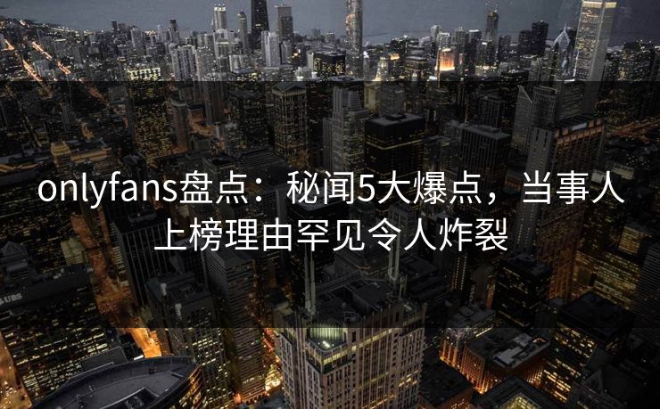 onlyfans盘点：秘闻5大爆点，当事人上榜理由罕见令人炸裂