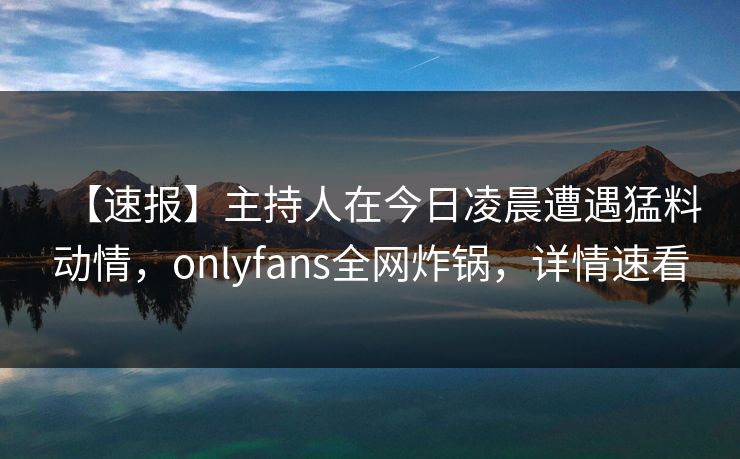 【速报】主持人在今日凌晨遭遇猛料动情，onlyfans全网炸锅，详情速看