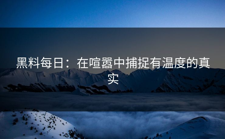 黑料每日：在喧嚣中捕捉有温度的真实