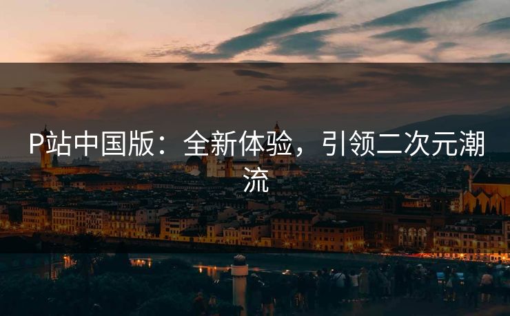 P站中国版:全新体验,引领二次元潮流 P站中国版:全新体验,引领二次元潮流