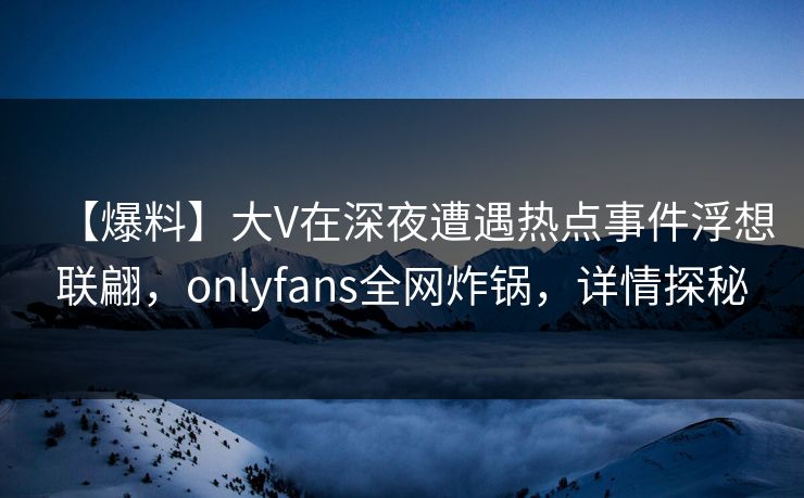 【爆料】大V在深夜遭遇热点事件浮想联翩，onlyfans全网炸锅，详情探秘