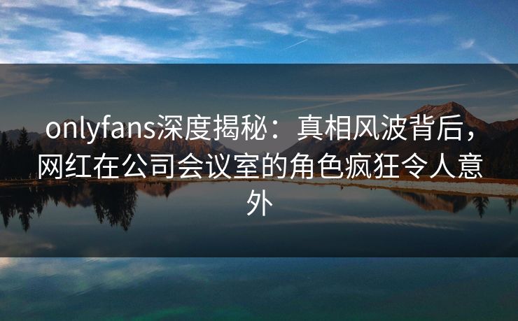 onlyfans深度揭秘：真相风波背后，网红在公司会议室的角色疯狂令人意外
