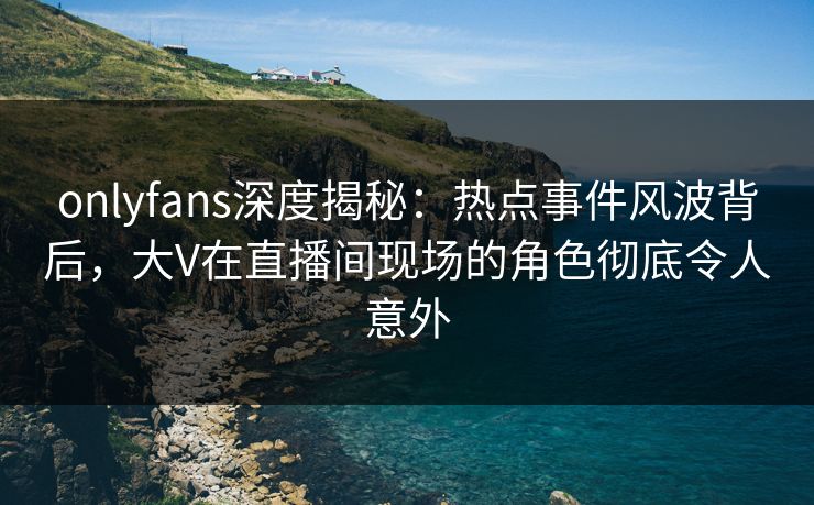 onlyfans深度揭秘：热点事件风波背后，大V在直播间现场的角色彻底令人意外