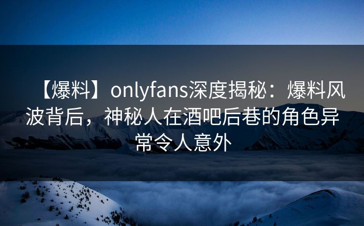 【爆料】onlyfans深度揭秘：爆料风波背后，神秘人在酒吧后巷的角色异常令人意外