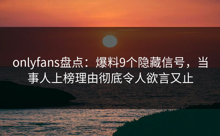 onlyfans盘点：爆料9个隐藏信号，当事人上榜理由彻底令人欲言又止