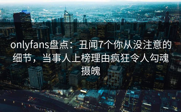 onlyfans盘点：丑闻7个你从没注意的细节，当事人上榜理由疯狂令人勾魂摄魄