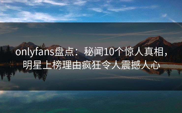 onlyfans盘点：秘闻10个惊人真相，明星上榜理由疯狂令人震撼人心