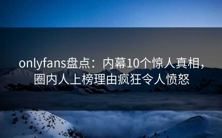 onlyfans盘点：内幕10个惊人真相，圈内人上榜理由疯狂令人愤怒