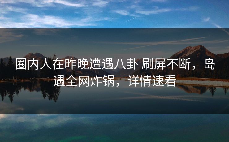 圈内人在昨晚遭遇八卦 刷屏不断，岛遇全网炸锅，详情速看
