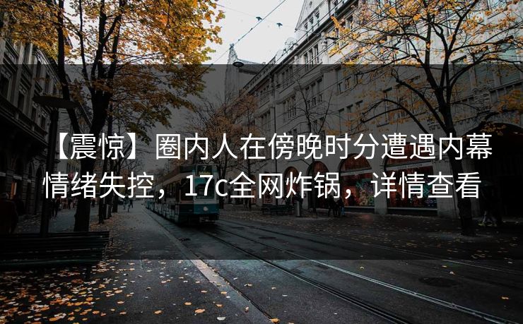 【震惊】圈内人在傍晚时分遭遇内幕 情绪失控，17c全网炸锅，详情查看