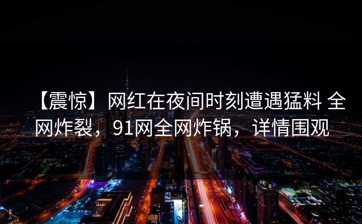 【震惊】网红在夜间时刻遭遇猛料 全网炸裂，91网全网炸锅，详情围观