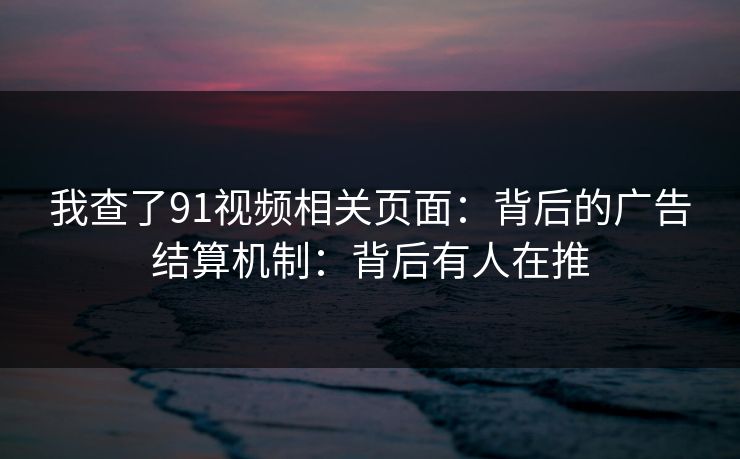 我查了91视频相关页面：背后的广告结算机制：背后有人在推