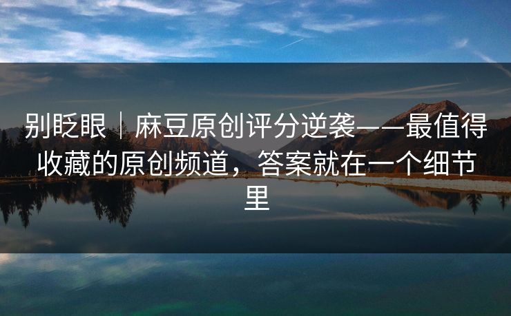 别眨眼｜麻豆原创评分逆袭——最值得收藏的原创频道，答案就在一个细节里